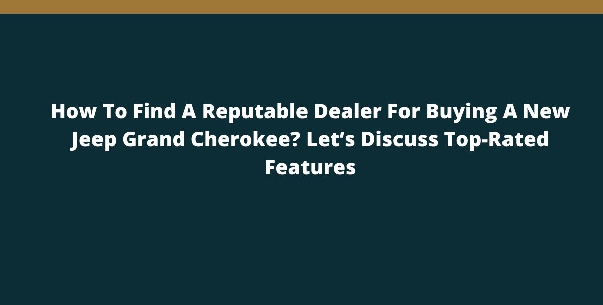 How To Find A Reputable Dealer For Buying A New Jeep Grand Cherokee? Let’s Discuss Top-Rated Features